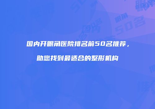 国内开眼角医院排名前50名推荐，助您找到最适合的整形机构