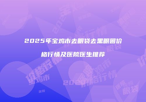 2025年宝鸡市去眼袋去黑眼圈价格行情及医院医生推荐