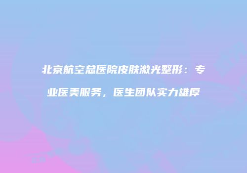 北京航空总医院皮肤激光整形：专业医美服务，医生团队实力雄厚