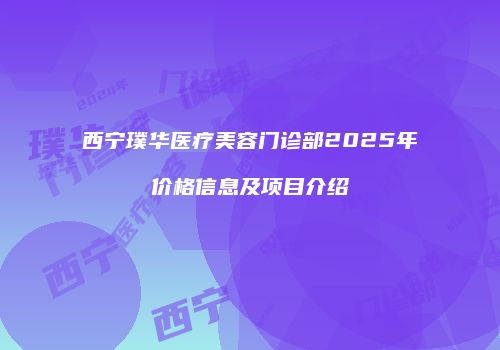 西宁璞华医疗美容门诊部2025年价格信息及项目介绍