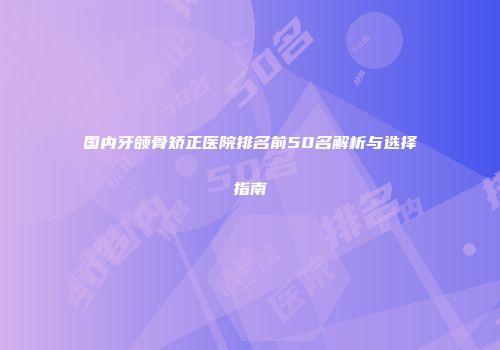 国内牙颌骨矫正医院排名前50名解析与选择指南