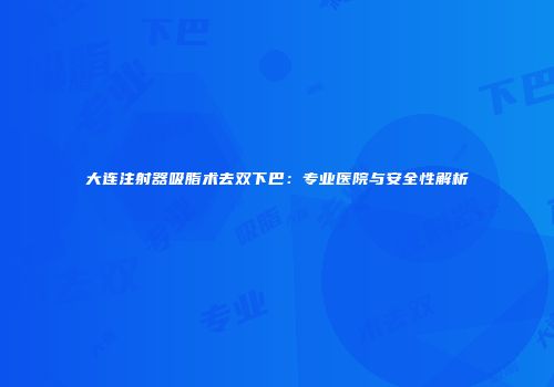 大连注射器吸脂术去双下巴：专业医院与安全性解析
