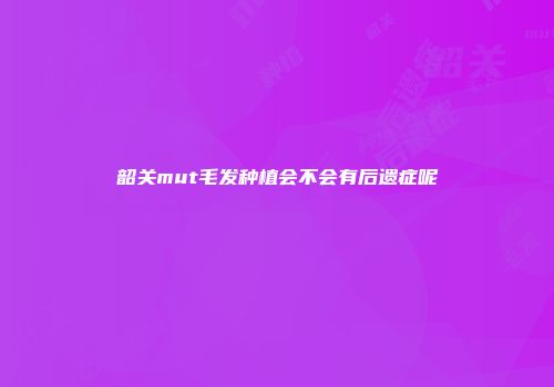 韶关mut毛发种植会不会有后遗症呢