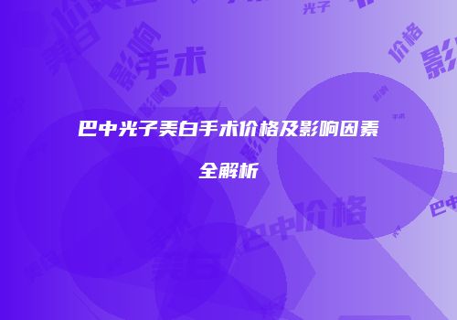 巴中光子美白手术价格及影响因素全解析