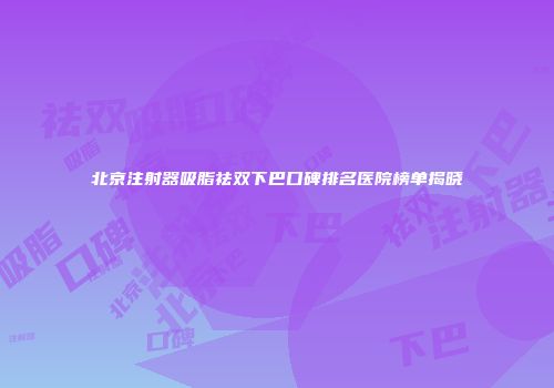 北京注射器吸脂祛双下巴口碑排名医院榜单揭晓