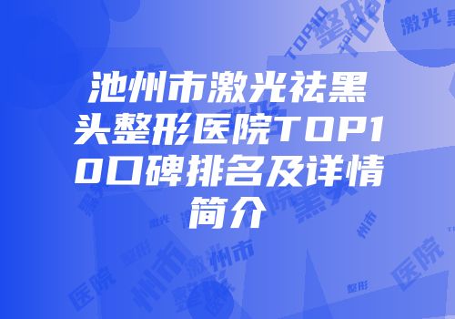 池州市激光祛黑头整形医院TOP10口碑排名及详情简介