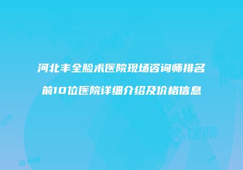 河北丰全脸术医院现场咨询师排名前10位医院详细介绍及价格信息