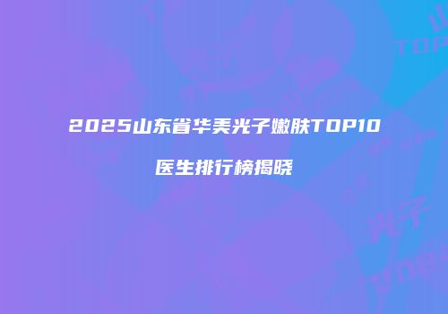 2025山东省华美光子嫩肤TOP10医生排行榜揭晓