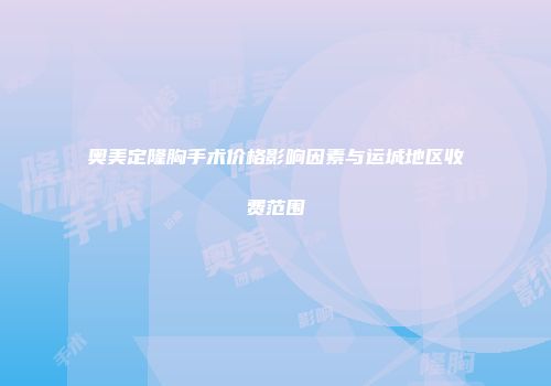 奥美定隆胸手术价格影响因素与运城地区收费范围