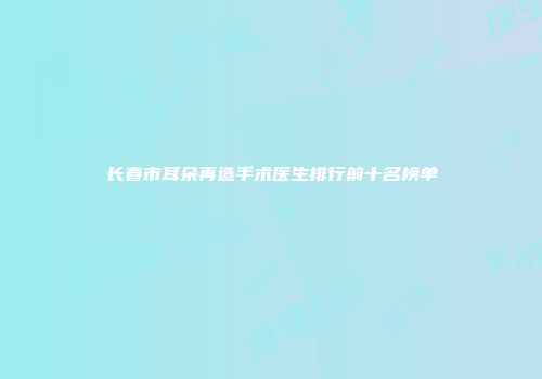 长春市耳朵再造手术医生排行前十名榜单