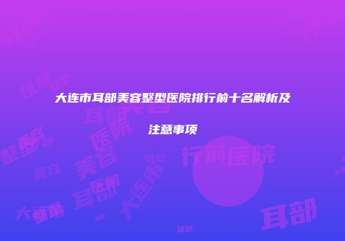 大连市耳部美容整型医院排行前十名解析及注意事项
