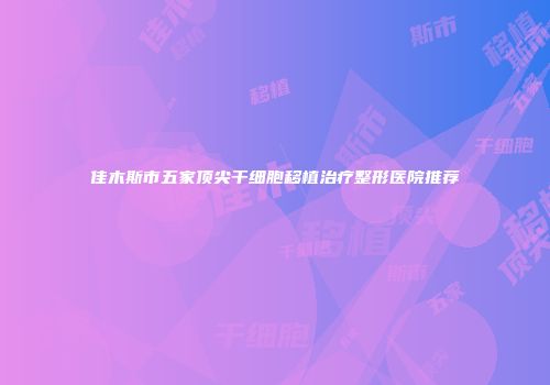 佳木斯市五家顶尖干细胞移植治疗整形医院推荐