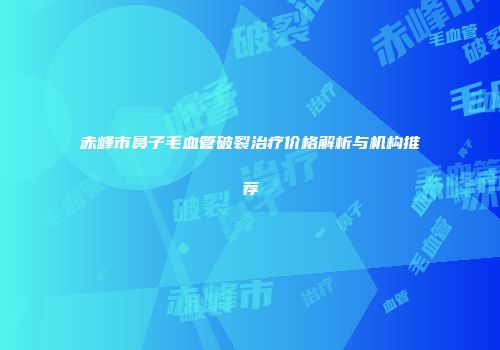 赤峰市鼻子毛血管破裂治疗价格解析与机构推荐