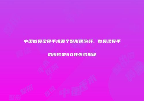 中国做鼻梁骨手术哪个整形医院好：做鼻梁骨手术医院前50佳强势揭秘
