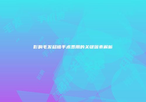 影响毛发移植手术费用的关键因素解析