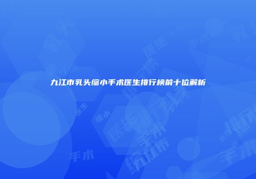 九江市乳头缩小手术医生排行榜前十位解析