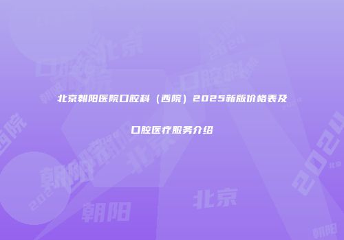 北京朝阳医院口腔科（西院）2025新版价格表及口腔医疗服务介绍