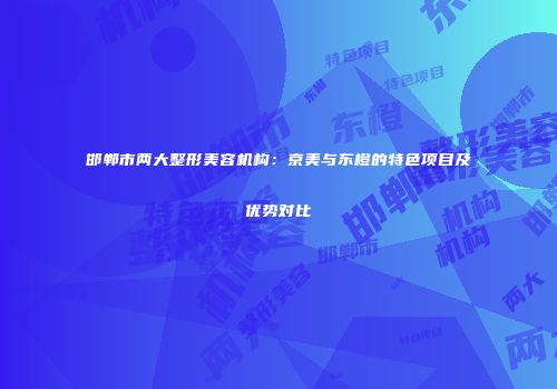 邯郸市两大整形美容机构：京美与东橙的特色项目及优势对比