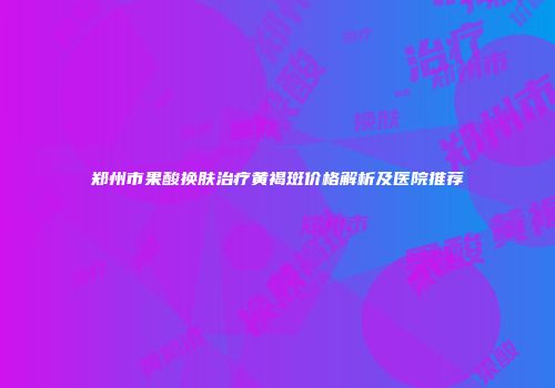郑州市果酸换肤治疗黄褐斑价格解析及医院推荐