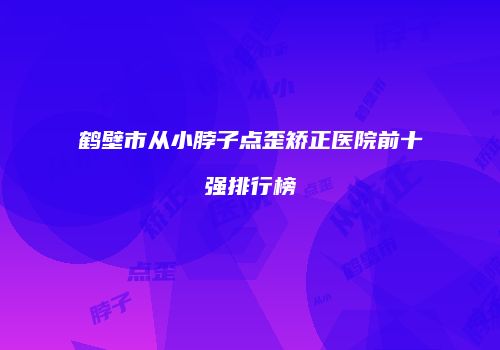 鹤壁市从小脖子点歪矫正医院前十强排行榜