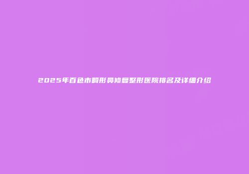 2025年百色市畸形鼻修复整形医院排名及详细介绍