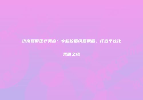 济南嘉丽医疗美容：专业纹眉绣眉飘眉，打造个性化美丽之旅