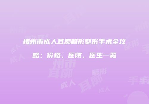梅州市成人耳廓畸形整形手术全攻略：价格、医院、医生一览