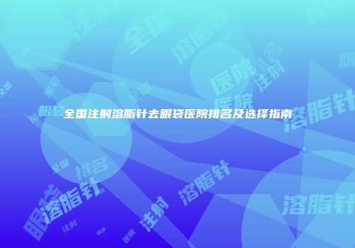 全国注射溶脂针去眼袋医院排名及选择指南