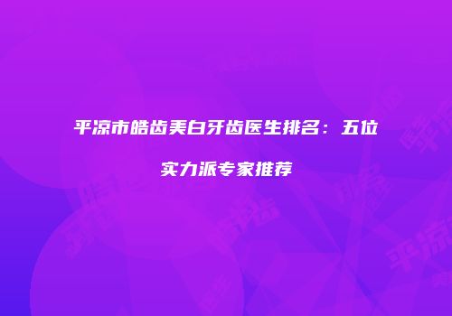平凉市皓齿美白牙齿医生排名：五位实力派专家推荐