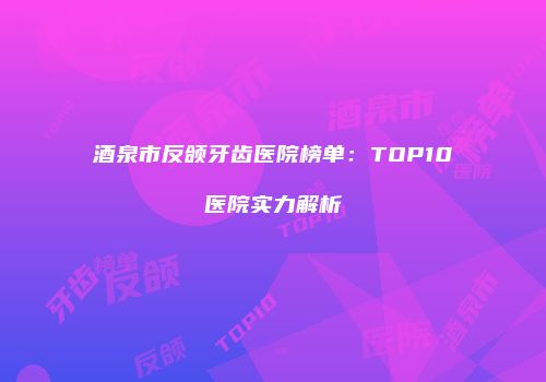 酒泉市反颌牙齿医院榜单：TOP10医院实力解析
