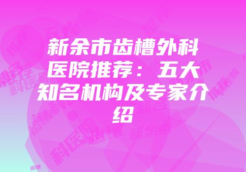 新余市齿槽外科医院推荐：五大知名机构及专家介绍