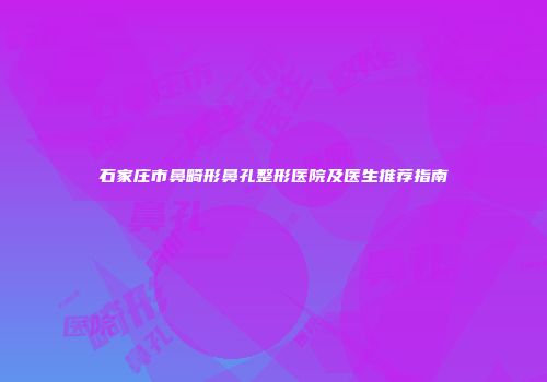 石家庄市鼻畸形鼻孔整形医院及医生推荐指南
