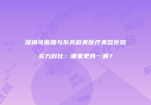 深圳可丽雅与东芳韵美医疗美容医院实力对比：哪家更胜一筹？