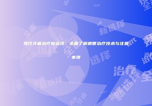 现代牙痛治疗新选择：全面了解根管治疗技术与注意事项