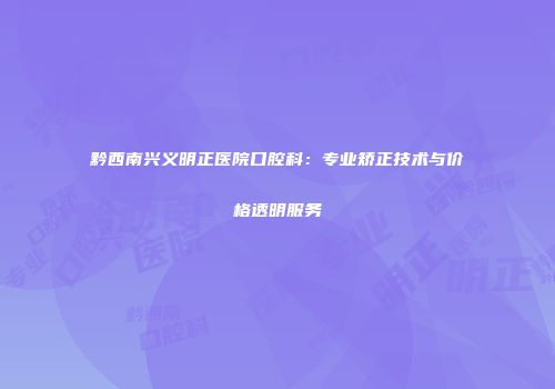 黔西南兴义明正医院口腔科：专业矫正技术与价格透明服务