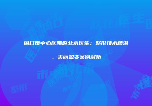 周口市中心医院赵北永医生：整形技术精湛，美丽蜕变案例解析