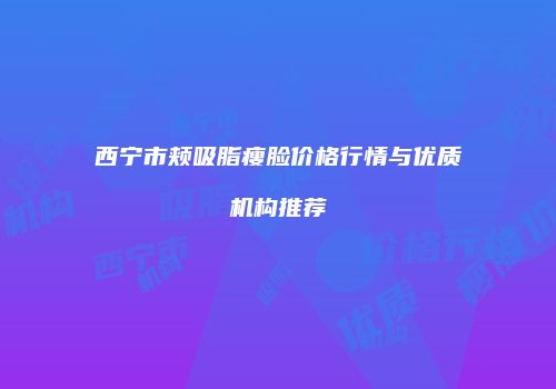 西宁市颊吸脂瘦脸价格行情与优质机构推荐