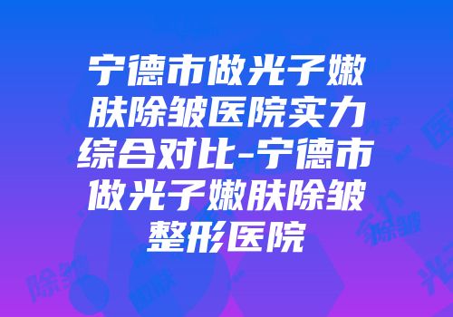 宁德市做光子嫩肤除皱医院实力综合对比-宁德市做光子嫩肤除皱整形医院