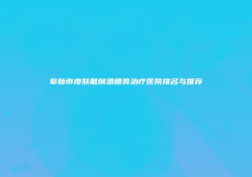 阜新市皮肤磨削酒糟鼻治疗医院排名与推荐