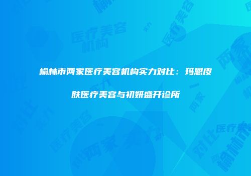 榆林市两家医疗美容机构实力对比：玛恩皮肤医疗美容与初妍盛开诊所