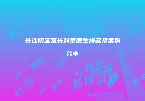 长沙阴茎延长科室医生排名及案例分享