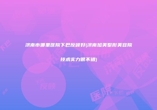 济南市哪里医院下巴反颌好(济南旭美整形美容院技术实力很不错)