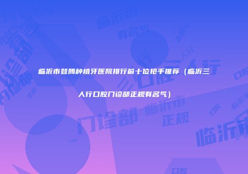 临沂市登腾种植牙医院排行前十位抢手推荐（临沂三人行口腔门诊部正规有名气）