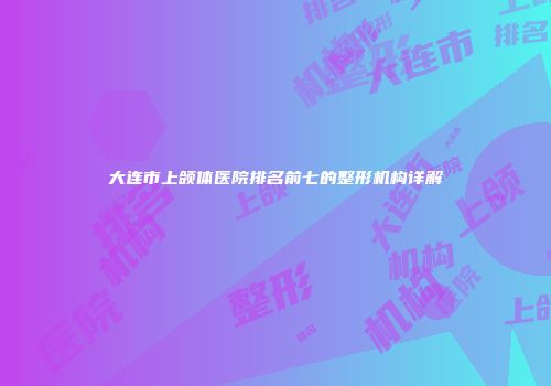 大连市上颌体医院排名前七的整形机构详解