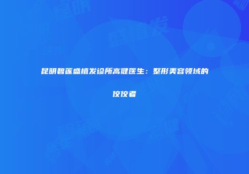 昆明碧莲盛植发诊所高健医生:整形美容领域的佼佼者