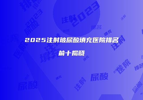 2025注射玻尿酸填充医院排名前十揭晓