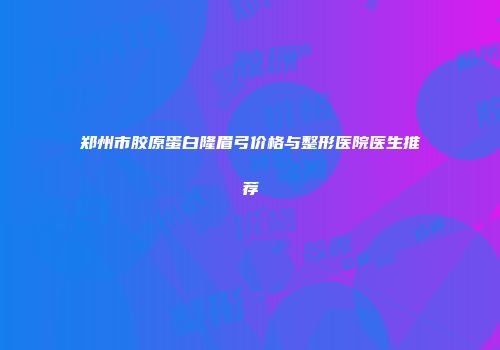 郑州市胶原蛋白隆眉弓价格与整形医院医生推荐