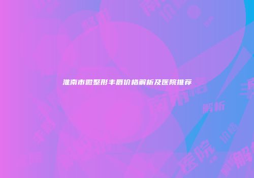 淮南市微整形丰唇价格解析及医院推荐