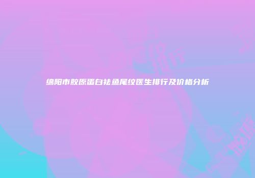 绵阳市胶原蛋白祛鱼尾纹医生排行及价格分析