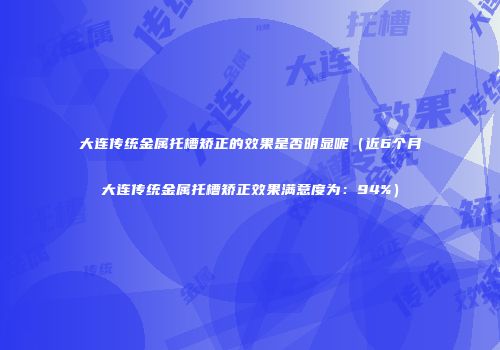 大连传统金属托槽矫正的效果是否明显呢（近6个月大连传统金属托槽矫正效果满意度为：94%）